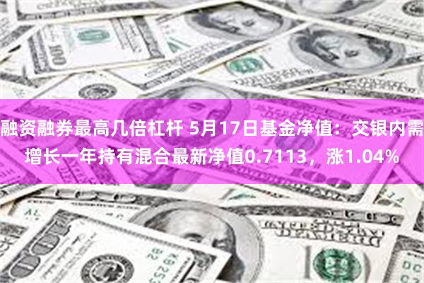 融资融券最高几倍杠杆 5月17日基金净值：交银内需增长一年持有混合最新净值0.7113，涨1.04%