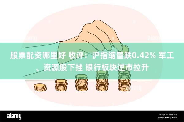 股票配资哪里好 收评：沪指缩量跌0.42% 军工、资源股下挫 银行板块逆市拉升