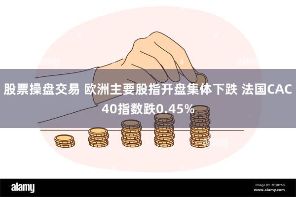 股票操盘交易 欧洲主要股指开盘集体下跌 法国CAC40指数跌0.45%