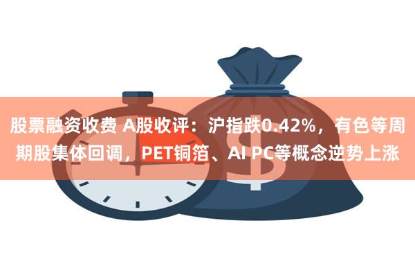 股票融资收费 A股收评：沪指跌0.42%，有色等周期股集体回调，PET铜箔、AI PC等概念逆势上涨