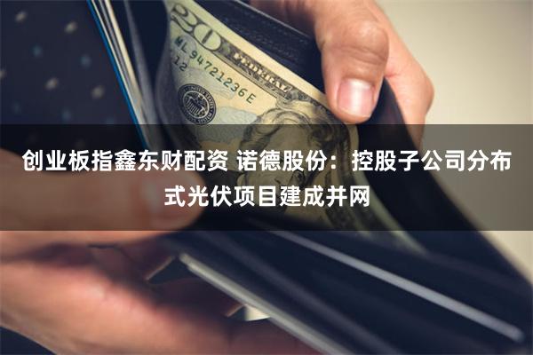 创业板指鑫东财配资 诺德股份：控股子公司分布式光伏项目建成并网