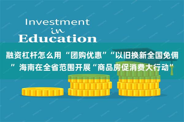 融资杠杆怎么用 “团购优惠”“以旧换新全国免佣” 海南在全省范围开展“商品房促消费大行动”