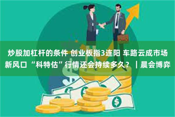 炒股加杠杆的条件 创业板指3连阳 车路云成市场新风口 “科特估”行情还会持续多久？｜晨会博弈