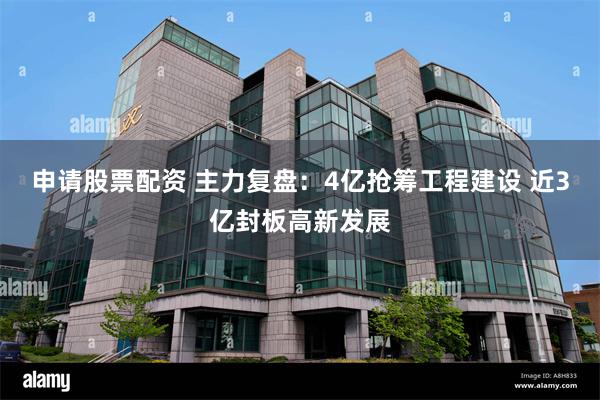 申请股票配资 主力复盘：4亿抢筹工程建设 近3亿封板高新发展