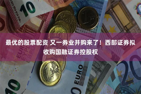 最优的股票配资 又一券业并购来了！西部证券拟收购国融证券控股权