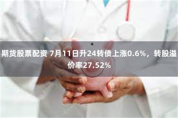 期货股票配资 7月11日升24转债上涨0.6%，转股溢价率27.52%