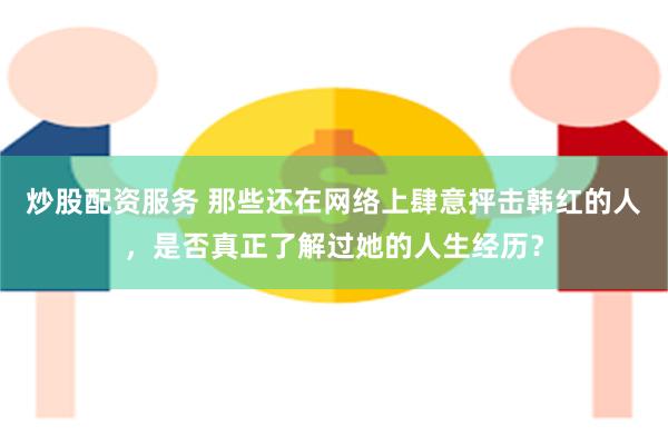 炒股配资服务 那些还在网络上肆意抨击韩红的人，是否真正了解过她的人生经历？