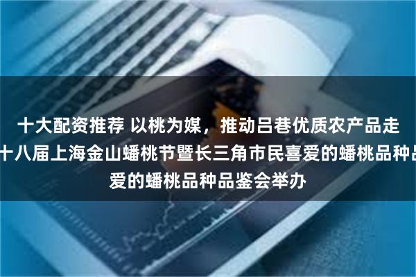 十大配资推荐 以桃为媒，推动吕巷优质农产品走出去——第十八届上海金山蟠桃节暨长三角市民喜爱的蟠桃品种品鉴会举办