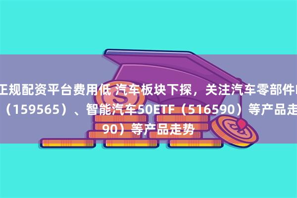 正规配资平台费用低 汽车板块下探，关注汽车零部件ETF（159565）、智能汽车50ETF（516590）等产品走势