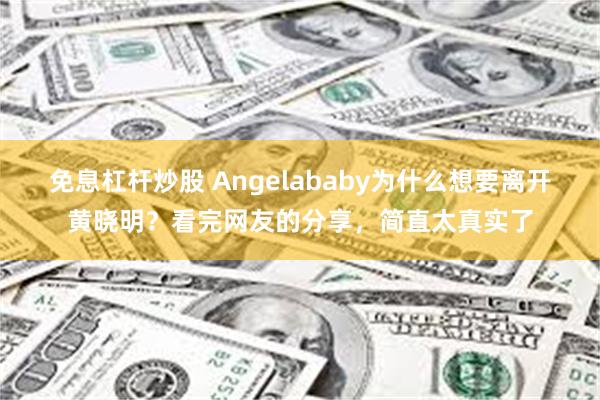 免息杠杆炒股 Angelababy为什么想要离开黄晓明？看完网友的分享，简直太真实了