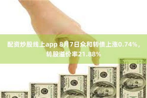 配资炒股线上app 8月7日众和转债上涨0.74%，转股溢价率21.88%