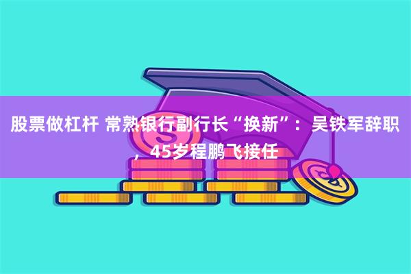 股票做杠杆 常熟银行副行长“换新”：吴铁军辞职，45岁程鹏飞接任