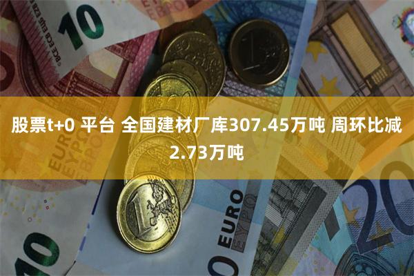 股票t+0 平台 全国建材厂库307.45万吨 周环比减2.73万吨