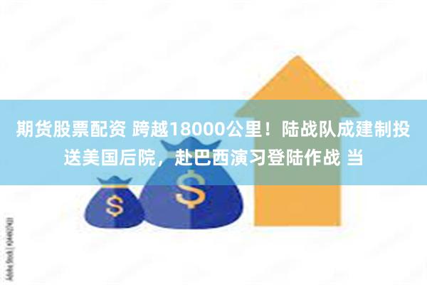 期货股票配资 跨越18000公里！陆战队成建制投送美国后院，赴巴西演习登陆作战 当