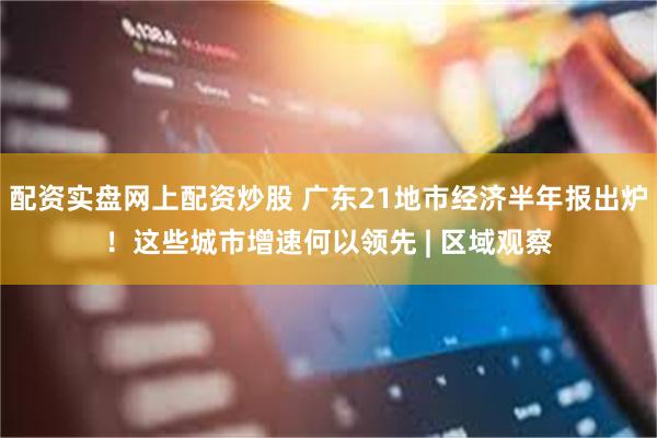 配资实盘网上配资炒股 广东21地市经济半年报出炉！这些城市增速何以领先 | 区域观察