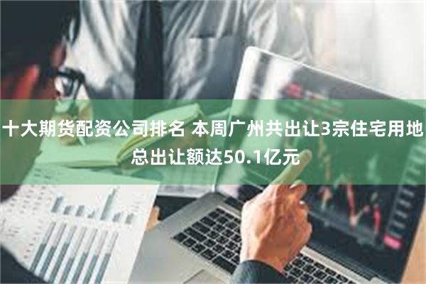 十大期货配资公司排名 本周广州共出让3宗住宅用地 总出让额达50.1亿元