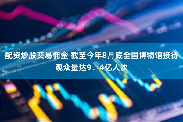 配资炒股交易佣金 截至今年8月底全国博物馆接待观众量达9．4亿人次