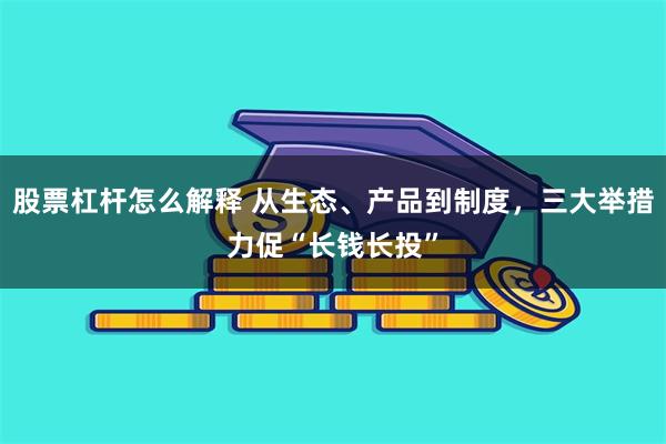 股票杠杆怎么解释 从生态、产品到制度，三大举措力促“长钱长投”