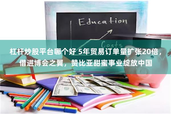 杠杆炒股平台哪个好 5年贸易订单量扩张20倍，借进博会之翼，赞比亚甜蜜事业绽放中国