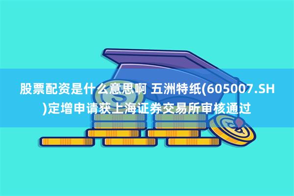 股票配资是什么意思啊 五洲特纸(605007.SH)定增申请获上海证券交易所审核通过