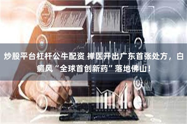 炒股平台杠杆公牛配资 禅医开出广东首张处方，白癜风“全球首创新药”落地佛山！