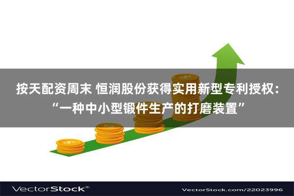 按天配资周末 恒润股份获得实用新型专利授权：“一种中小型锻件生产的打磨装置”