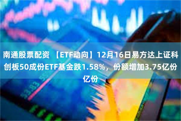 南通股票配资 【ETF动向】12月16日易方达上证科创板50成份ETF基金跌1.58%，份额增加3.75亿份