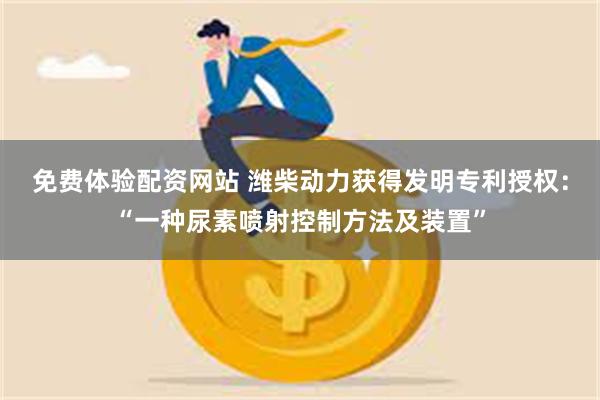 免费体验配资网站 潍柴动力获得发明专利授权：“一种尿素喷射控制方法及装置”