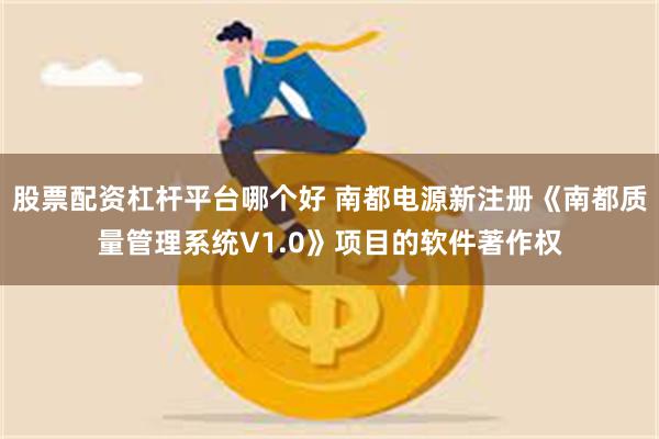 股票配资杠杆平台哪个好 南都电源新注册《南都质量管理系统V1.0》项目的软件著作权