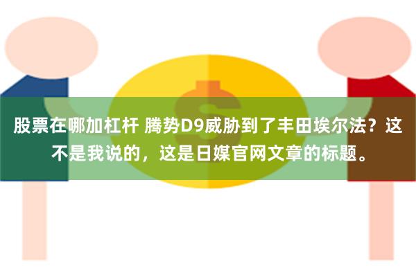 股票在哪加杠杆 腾势D9威胁到了丰田埃尔法？这不是我说的，这是日媒官网文章的标题。