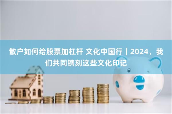 散户如何给股票加杠杆 文化中国行｜2024，我们共同镌刻这些文化印记