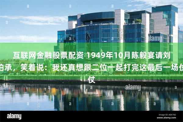 互联网金融股票配资 1949年10月陈毅宴请刘伯承，笑着说：我还真想跟二位一起打完这最后一场仗