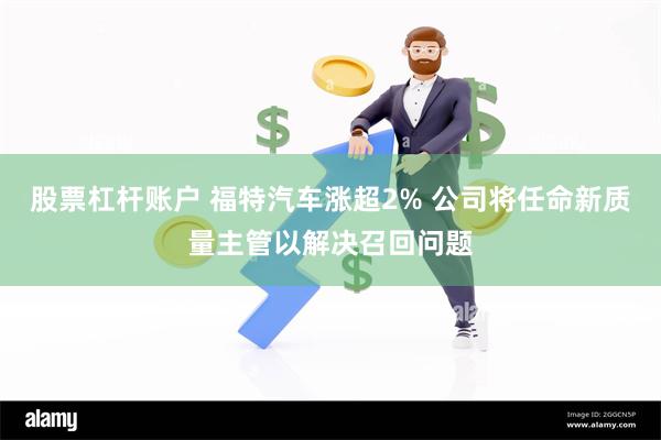 股票杠杆账户 福特汽车涨超2% 公司将任命新质量主管以解决召回问题