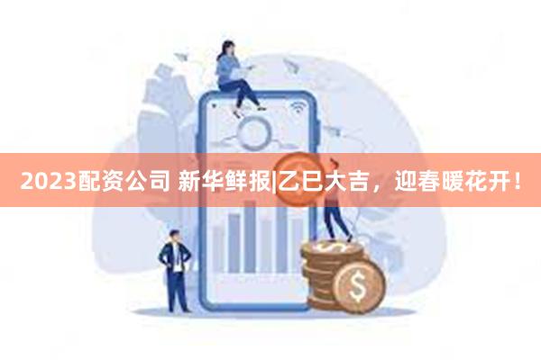 2023配资公司 新华鲜报|乙巳大吉，迎春暖花开！