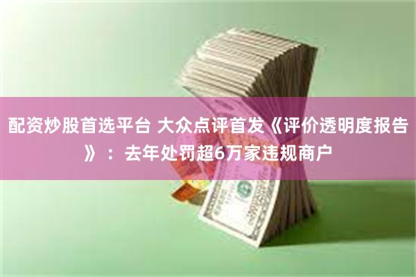 配资炒股首选平台 大众点评首发《评价透明度报告》 ：去年处罚超6万家违规商户