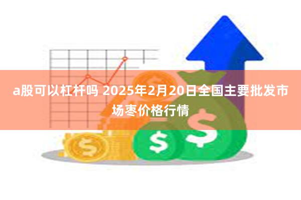 a股可以杠杆吗 2025年2月20日全国主要批发市场枣价格行情