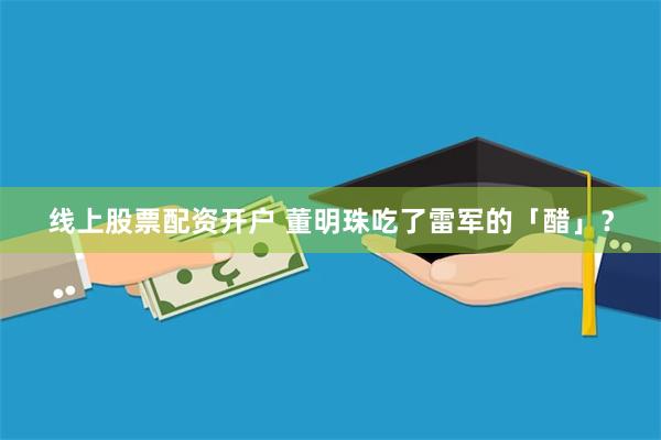 线上股票配资开户 董明珠吃了雷军的「醋」？