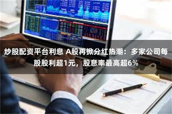 炒股配资平台利息 A股再掀分红热潮：多家公司每股股利超1元，股息率最高超6%