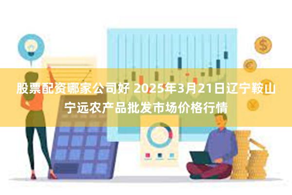 股票配资哪家公司好 2025年3月21日辽宁鞍山宁远农产品批发市场价格行情