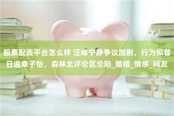 股票配资平台怎么样 汪峰宁静争议加剧，行为似昔日追章子怡，森林北评论区沦陷_婚姻_情感_网友
