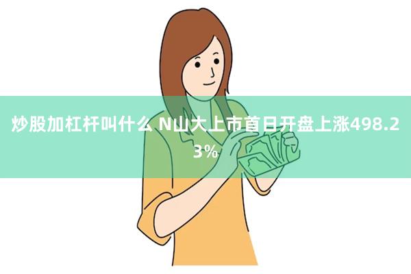 炒股加杠杆叫什么 N山大上市首日开盘上涨498.23%