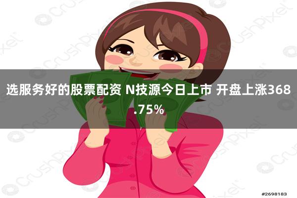 选服务好的股票配资 N技源今日上市 开盘上涨368.75%
