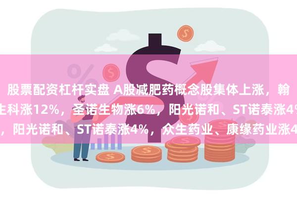 股票配资杠杆实盘 A股减肥药概念股集体上涨，翰宇药业涨14%，金凯生科涨12%，圣诺生物涨6%，阳光诺和、ST诺泰涨4%，众生药业、康缘药业涨4%